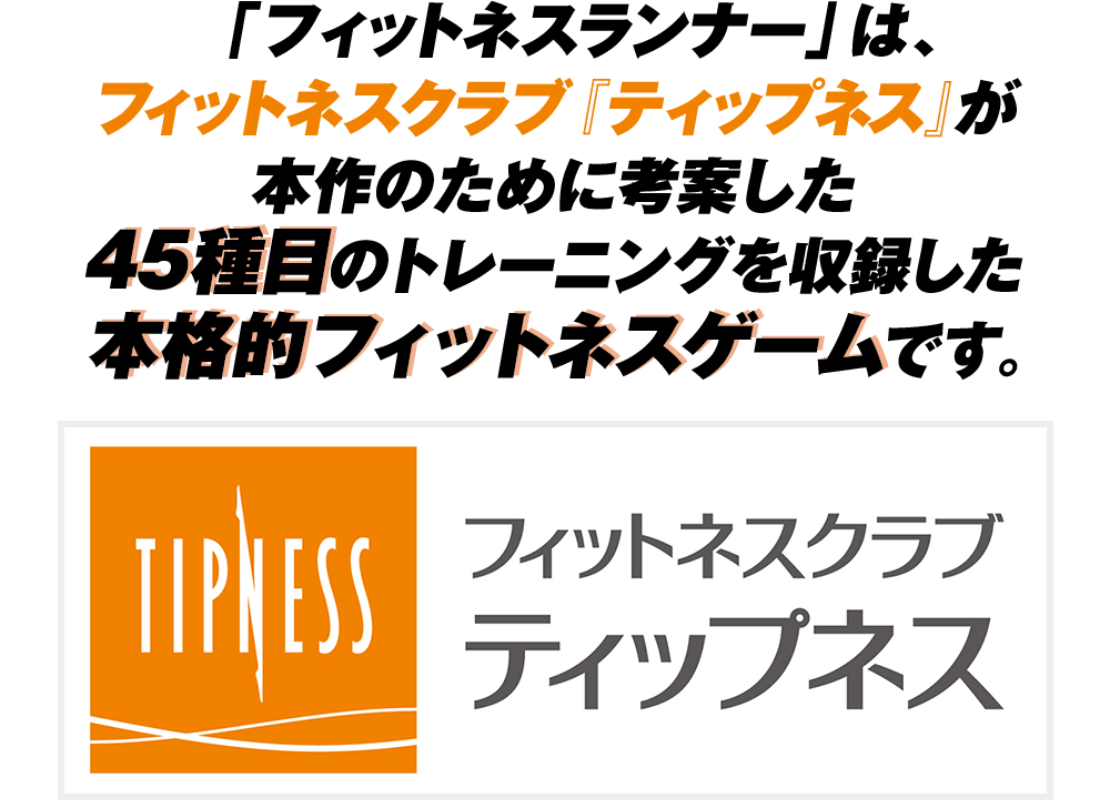 「フィットネスランナー」は、フィットネスクラブ『ティップネス』が本作のために考案した45種目のトレーニングを収録した本格的フィットネスゲームです。